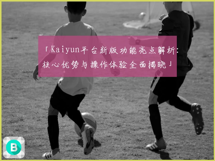 「Kaiyun平台新版功能亮点解析：核心优势与操作体验全面揭晓」