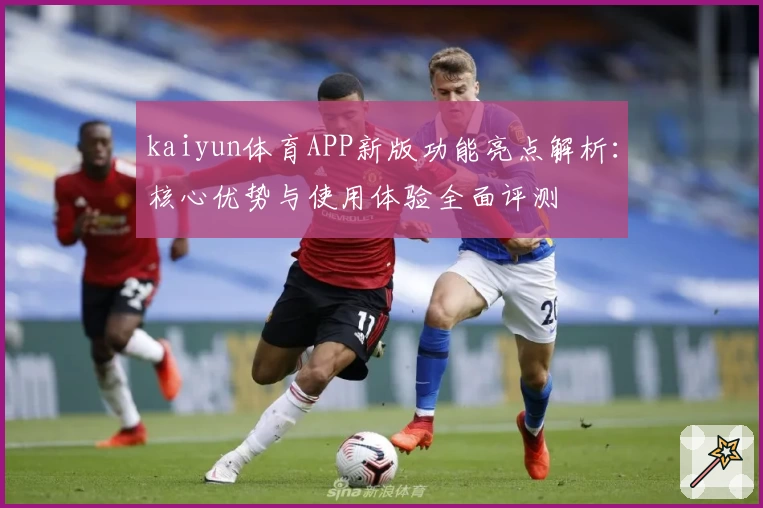 kaiyun体育APP新版功能亮点解析：核心优势与使用体验全面评测